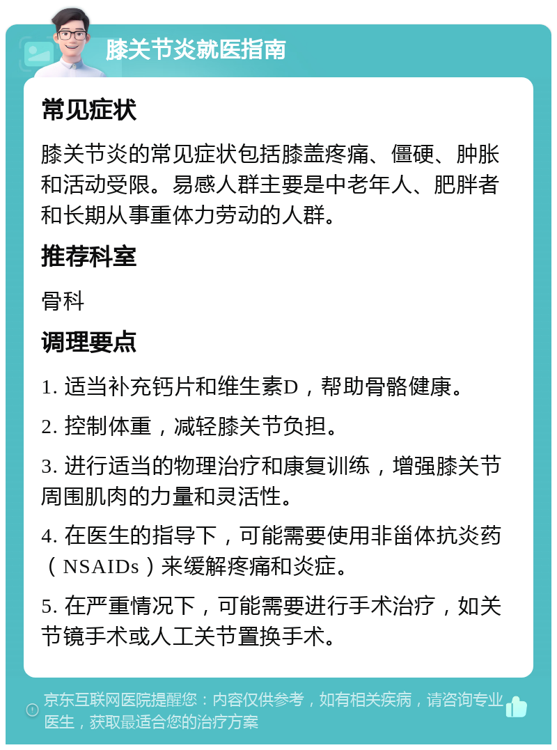 膝关节炎就医指南 常见症状 膝关节炎的常见症状包括膝盖疼痛、僵硬、肿胀和活动受限。易感人群主要是中老年人、肥胖者和长期从事重体力劳动的人群。 推荐科室 骨科 调理要点 1. 适当补充钙片和维生素D，帮助骨骼健康。 2. 控制体重，减轻膝关节负担。 3. 进行适当的物理治疗和康复训练，增强膝关节周围肌肉的力量和灵活性。 4. 在医生的指导下，可能需要使用非甾体抗炎药（NSAIDs）来缓解疼痛和炎症。 5. 在严重情况下，可能需要进行手术治疗，如关节镜手术或人工关节置换手术。