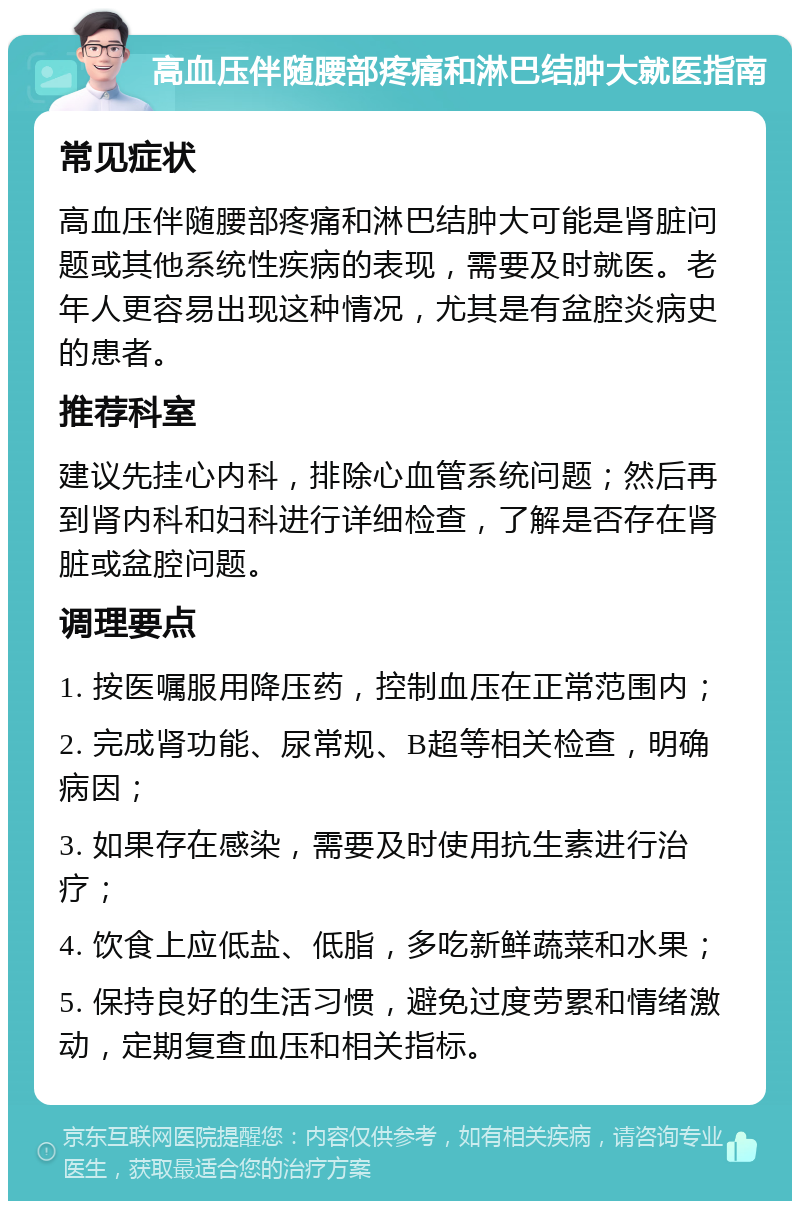 高血压伴随腰部疼痛和淋巴结肿大就医指南 常见症状 高血压伴随腰部疼痛和淋巴结肿大可能是肾脏问题或其他系统性疾病的表现，需要及时就医。老年人更容易出现这种情况，尤其是有盆腔炎病史的患者。 推荐科室 建议先挂心内科，排除心血管系统问题；然后再到肾内科和妇科进行详细检查，了解是否存在肾脏或盆腔问题。 调理要点 1. 按医嘱服用降压药，控制血压在正常范围内； 2. 完成肾功能、尿常规、B超等相关检查，明确病因； 3. 如果存在感染，需要及时使用抗生素进行治疗； 4. 饮食上应低盐、低脂，多吃新鲜蔬菜和水果； 5. 保持良好的生活习惯，避免过度劳累和情绪激动，定期复查血压和相关指标。