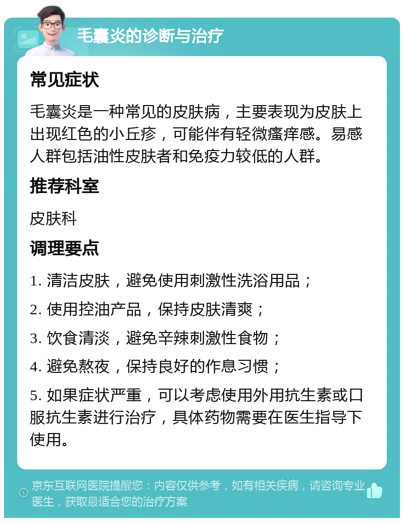 毛囊炎的诊断与治疗 常见症状 毛囊炎是一种常见的皮肤病，主要表现为皮肤上出现红色的小丘疹，可能伴有轻微瘙痒感。易感人群包括油性皮肤者和免疫力较低的人群。 推荐科室 皮肤科 调理要点 1. 清洁皮肤，避免使用刺激性洗浴用品； 2. 使用控油产品，保持皮肤清爽； 3. 饮食清淡，避免辛辣刺激性食物； 4. 避免熬夜，保持良好的作息习惯； 5. 如果症状严重，可以考虑使用外用抗生素或口服抗生素进行治疗，具体药物需要在医生指导下使用。