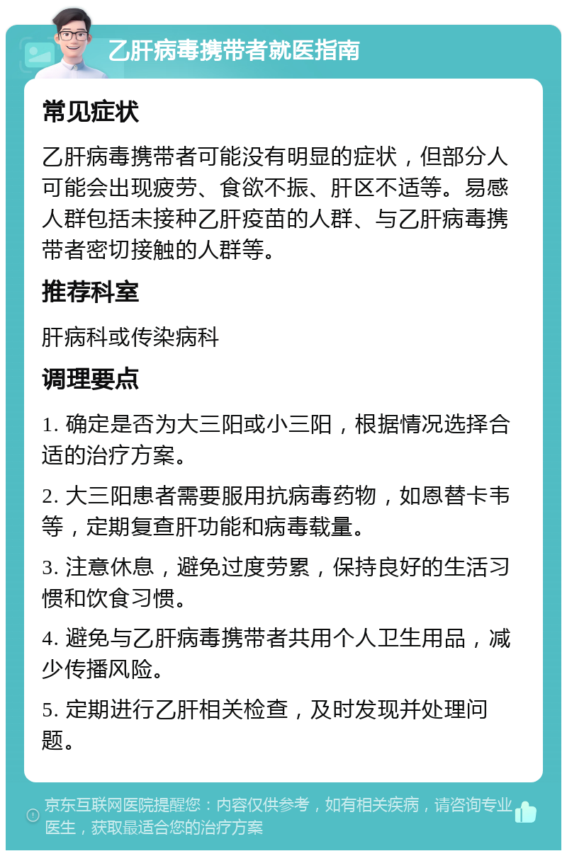 乙肝病毒携带者就医指南 常见症状 乙肝病毒携带者可能没有明显的症状，但部分人可能会出现疲劳、食欲不振、肝区不适等。易感人群包括未接种乙肝疫苗的人群、与乙肝病毒携带者密切接触的人群等。 推荐科室 肝病科或传染病科 调理要点 1. 确定是否为大三阳或小三阳，根据情况选择合适的治疗方案。 2. 大三阳患者需要服用抗病毒药物，如恩替卡韦等，定期复查肝功能和病毒载量。 3. 注意休息，避免过度劳累，保持良好的生活习惯和饮食习惯。 4. 避免与乙肝病毒携带者共用个人卫生用品，减少传播风险。 5. 定期进行乙肝相关检查，及时发现并处理问题。