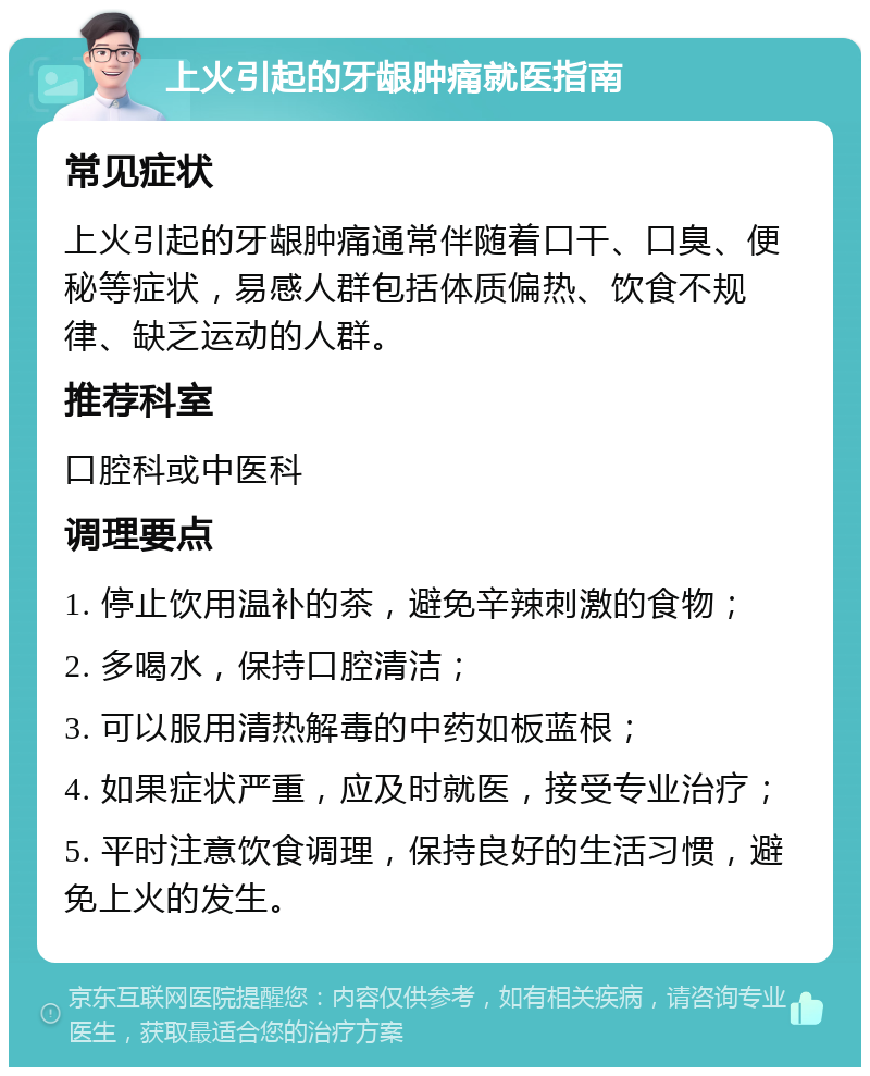 上火引起的牙龈肿痛就医指南 常见症状 上火引起的牙龈肿痛通常伴随着口干、口臭、便秘等症状，易感人群包括体质偏热、饮食不规律、缺乏运动的人群。 推荐科室 口腔科或中医科 调理要点 1. 停止饮用温补的茶，避免辛辣刺激的食物； 2. 多喝水，保持口腔清洁； 3. 可以服用清热解毒的中药如板蓝根； 4. 如果症状严重，应及时就医，接受专业治疗； 5. 平时注意饮食调理，保持良好的生活习惯，避免上火的发生。