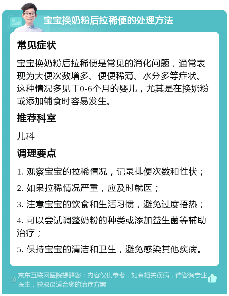 宝宝换奶粉后拉稀便的处理方法 常见症状 宝宝换奶粉后拉稀便是常见的消化问题，通常表现为大便次数增多、便便稀薄、水分多等症状。这种情况多见于0-6个月的婴儿，尤其是在换奶粉或添加辅食时容易发生。 推荐科室 儿科 调理要点 1. 观察宝宝的拉稀情况，记录排便次数和性状； 2. 如果拉稀情况严重，应及时就医； 3. 注意宝宝的饮食和生活习惯，避免过度捂热； 4. 可以尝试调整奶粉的种类或添加益生菌等辅助治疗； 5. 保持宝宝的清洁和卫生，避免感染其他疾病。