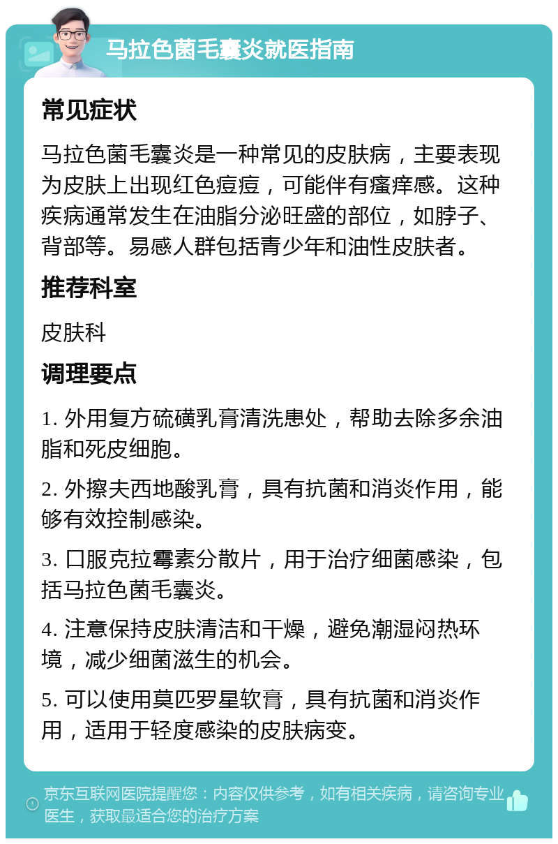 马拉色菌毛囊炎就医指南 常见症状 马拉色菌毛囊炎是一种常见的皮肤病，主要表现为皮肤上出现红色痘痘，可能伴有瘙痒感。这种疾病通常发生在油脂分泌旺盛的部位，如脖子、背部等。易感人群包括青少年和油性皮肤者。 推荐科室 皮肤科 调理要点 1. 外用复方硫磺乳膏清洗患处，帮助去除多余油脂和死皮细胞。 2. 外擦夫西地酸乳膏，具有抗菌和消炎作用，能够有效控制感染。 3. 口服克拉霉素分散片，用于治疗细菌感染，包括马拉色菌毛囊炎。 4. 注意保持皮肤清洁和干燥，避免潮湿闷热环境，减少细菌滋生的机会。 5. 可以使用莫匹罗星软膏，具有抗菌和消炎作用，适用于轻度感染的皮肤病变。