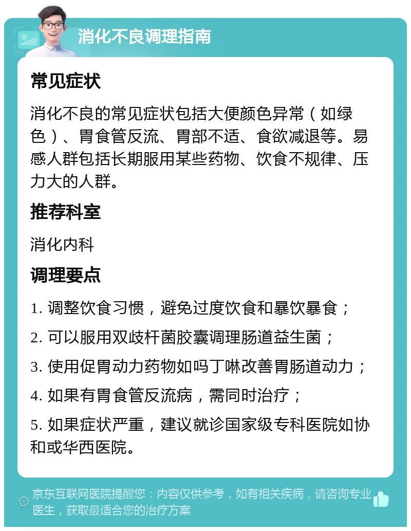 消化不良调理指南 常见症状 消化不良的常见症状包括大便颜色异常（如绿色）、胃食管反流、胃部不适、食欲减退等。易感人群包括长期服用某些药物、饮食不规律、压力大的人群。 推荐科室 消化内科 调理要点 1. 调整饮食习惯，避免过度饮食和暴饮暴食； 2. 可以服用双歧杆菌胶囊调理肠道益生菌； 3. 使用促胃动力药物如吗丁啉改善胃肠道动力； 4. 如果有胃食管反流病，需同时治疗； 5. 如果症状严重，建议就诊国家级专科医院如协和或华西医院。