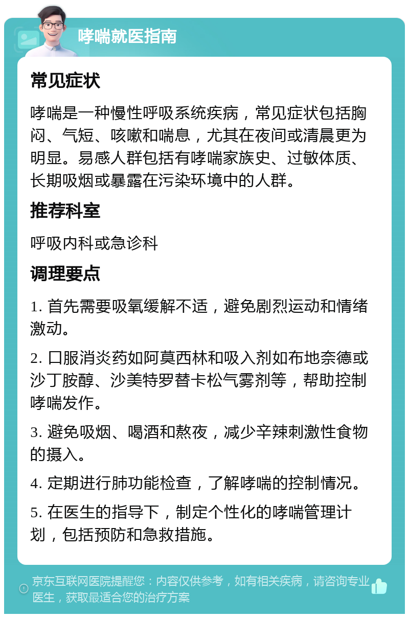 哮喘就医指南 常见症状 哮喘是一种慢性呼吸系统疾病，常见症状包括胸闷、气短、咳嗽和喘息，尤其在夜间或清晨更为明显。易感人群包括有哮喘家族史、过敏体质、长期吸烟或暴露在污染环境中的人群。 推荐科室 呼吸内科或急诊科 调理要点 1. 首先需要吸氧缓解不适，避免剧烈运动和情绪激动。 2. 口服消炎药如阿莫西林和吸入剂如布地奈德或沙丁胺醇、沙美特罗替卡松气雾剂等，帮助控制哮喘发作。 3. 避免吸烟、喝酒和熬夜，减少辛辣刺激性食物的摄入。 4. 定期进行肺功能检查，了解哮喘的控制情况。 5. 在医生的指导下，制定个性化的哮喘管理计划，包括预防和急救措施。