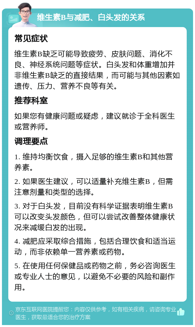 维生素B与减肥、白头发的关系 常见症状 维生素B缺乏可能导致疲劳、皮肤问题、消化不良、神经系统问题等症状。白头发和体重增加并非维生素B缺乏的直接结果，而可能与其他因素如遗传、压力、营养不良等有关。 推荐科室 如果您有健康问题或疑虑，建议就诊于全科医生或营养师。 调理要点 1. 维持均衡饮食，摄入足够的维生素B和其他营养素。 2. 如果医生建议，可以适量补充维生素B，但需注意剂量和类型的选择。 3. 对于白头发，目前没有科学证据表明维生素B可以改变头发颜色，但可以尝试改善整体健康状况来减缓白发的出现。 4. 减肥应采取综合措施，包括合理饮食和适当运动，而非依赖单一营养素或药物。 5. 在使用任何保健品或药物之前，务必咨询医生或专业人士的意见，以避免不必要的风险和副作用。