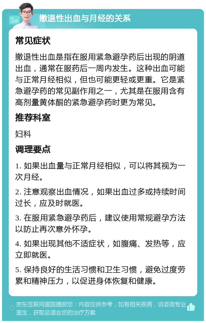 撤退性出血与月经的关系 常见症状 撤退性出血是指在服用紧急避孕药后出现的阴道出血，通常在服药后一周内发生。这种出血可能与正常月经相似，但也可能更轻或更重。它是紧急避孕药的常见副作用之一，尤其是在服用含有高剂量黄体酮的紧急避孕药时更为常见。 推荐科室 妇科 调理要点 1. 如果出血量与正常月经相似，可以将其视为一次月经。 2. 注意观察出血情况，如果出血过多或持续时间过长，应及时就医。 3. 在服用紧急避孕药后，建议使用常规避孕方法以防止再次意外怀孕。 4. 如果出现其他不适症状，如腹痛、发热等，应立即就医。 5. 保持良好的生活习惯和卫生习惯，避免过度劳累和精神压力，以促进身体恢复和健康。