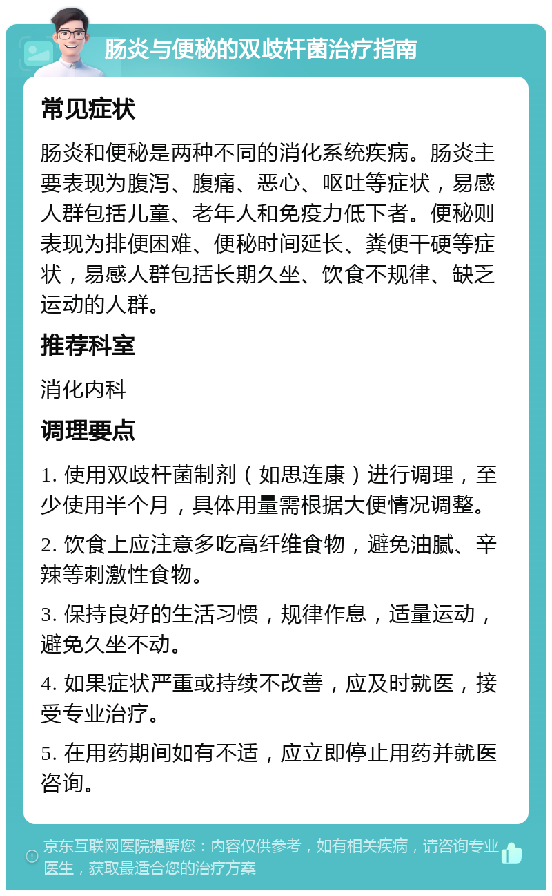 肠炎与便秘的双歧杆菌治疗指南 常见症状 肠炎和便秘是两种不同的消化系统疾病。肠炎主要表现为腹泻、腹痛、恶心、呕吐等症状，易感人群包括儿童、老年人和免疫力低下者。便秘则表现为排便困难、便秘时间延长、粪便干硬等症状，易感人群包括长期久坐、饮食不规律、缺乏运动的人群。 推荐科室 消化内科 调理要点 1. 使用双歧杆菌制剂（如思连康）进行调理，至少使用半个月，具体用量需根据大便情况调整。 2. 饮食上应注意多吃高纤维食物，避免油腻、辛辣等刺激性食物。 3. 保持良好的生活习惯，规律作息，适量运动，避免久坐不动。 4. 如果症状严重或持续不改善，应及时就医，接受专业治疗。 5. 在用药期间如有不适，应立即停止用药并就医咨询。