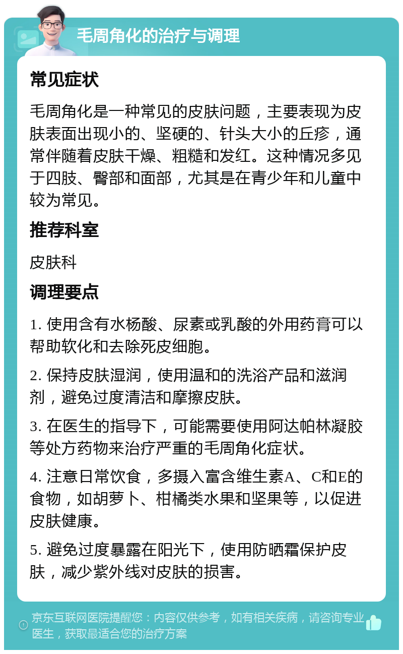 毛周角化的治疗与调理 常见症状 毛周角化是一种常见的皮肤问题，主要表现为皮肤表面出现小的、坚硬的、针头大小的丘疹，通常伴随着皮肤干燥、粗糙和发红。这种情况多见于四肢、臀部和面部，尤其是在青少年和儿童中较为常见。 推荐科室 皮肤科 调理要点 1. 使用含有水杨酸、尿素或乳酸的外用药膏可以帮助软化和去除死皮细胞。 2. 保持皮肤湿润，使用温和的洗浴产品和滋润剂，避免过度清洁和摩擦皮肤。 3. 在医生的指导下，可能需要使用阿达帕林凝胶等处方药物来治疗严重的毛周角化症状。 4. 注意日常饮食，多摄入富含维生素A、C和E的食物，如胡萝卜、柑橘类水果和坚果等，以促进皮肤健康。 5. 避免过度暴露在阳光下，使用防晒霜保护皮肤，减少紫外线对皮肤的损害。