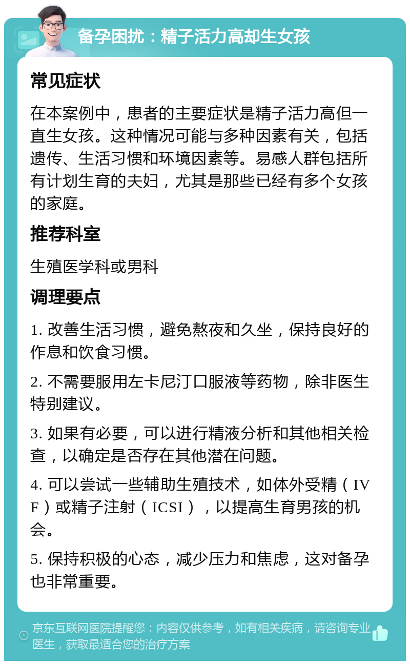 备孕困扰：精子活力高却生女孩 常见症状 在本案例中，患者的主要症状是精子活力高但一直生女孩。这种情况可能与多种因素有关，包括遗传、生活习惯和环境因素等。易感人群包括所有计划生育的夫妇，尤其是那些已经有多个女孩的家庭。 推荐科室 生殖医学科或男科 调理要点 1. 改善生活习惯，避免熬夜和久坐，保持良好的作息和饮食习惯。 2. 不需要服用左卡尼汀口服液等药物，除非医生特别建议。 3. 如果有必要，可以进行精液分析和其他相关检查，以确定是否存在其他潜在问题。 4. 可以尝试一些辅助生殖技术，如体外受精（IVF）或精子注射（ICSI），以提高生育男孩的机会。 5. 保持积极的心态，减少压力和焦虑，这对备孕也非常重要。