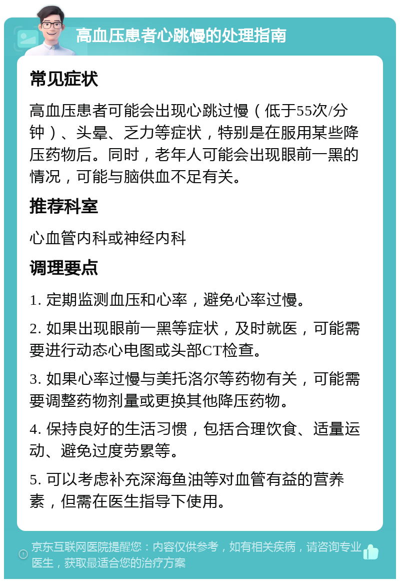 高血压患者心跳慢的处理指南 常见症状 高血压患者可能会出现心跳过慢（低于55次/分钟）、头晕、乏力等症状，特别是在服用某些降压药物后。同时，老年人可能会出现眼前一黑的情况，可能与脑供血不足有关。 推荐科室 心血管内科或神经内科 调理要点 1. 定期监测血压和心率，避免心率过慢。 2. 如果出现眼前一黑等症状，及时就医，可能需要进行动态心电图或头部CT检查。 3. 如果心率过慢与美托洛尔等药物有关，可能需要调整药物剂量或更换其他降压药物。 4. 保持良好的生活习惯，包括合理饮食、适量运动、避免过度劳累等。 5. 可以考虑补充深海鱼油等对血管有益的营养素，但需在医生指导下使用。