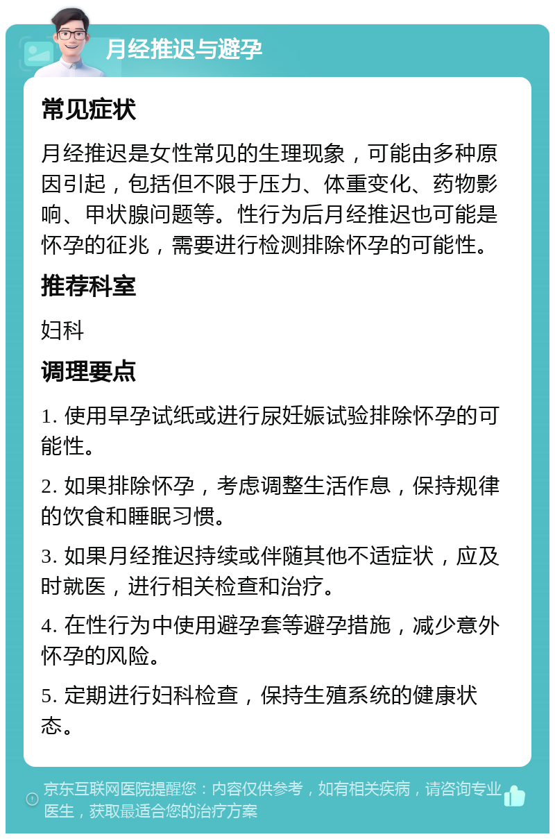 月经推迟与避孕 常见症状 月经推迟是女性常见的生理现象，可能由多种原因引起，包括但不限于压力、体重变化、药物影响、甲状腺问题等。性行为后月经推迟也可能是怀孕的征兆，需要进行检测排除怀孕的可能性。 推荐科室 妇科 调理要点 1. 使用早孕试纸或进行尿妊娠试验排除怀孕的可能性。 2. 如果排除怀孕，考虑调整生活作息，保持规律的饮食和睡眠习惯。 3. 如果月经推迟持续或伴随其他不适症状，应及时就医，进行相关检查和治疗。 4. 在性行为中使用避孕套等避孕措施，减少意外怀孕的风险。 5. 定期进行妇科检查，保持生殖系统的健康状态。