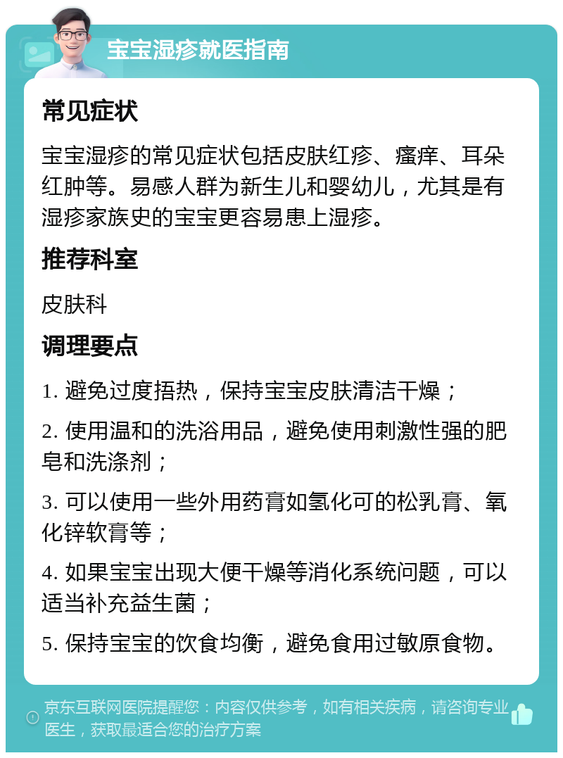 宝宝湿疹就医指南 常见症状 宝宝湿疹的常见症状包括皮肤红疹、瘙痒、耳朵红肿等。易感人群为新生儿和婴幼儿，尤其是有湿疹家族史的宝宝更容易患上湿疹。 推荐科室 皮肤科 调理要点 1. 避免过度捂热，保持宝宝皮肤清洁干燥； 2. 使用温和的洗浴用品，避免使用刺激性强的肥皂和洗涤剂； 3. 可以使用一些外用药膏如氢化可的松乳膏、氧化锌软膏等； 4. 如果宝宝出现大便干燥等消化系统问题，可以适当补充益生菌； 5. 保持宝宝的饮食均衡，避免食用过敏原食物。