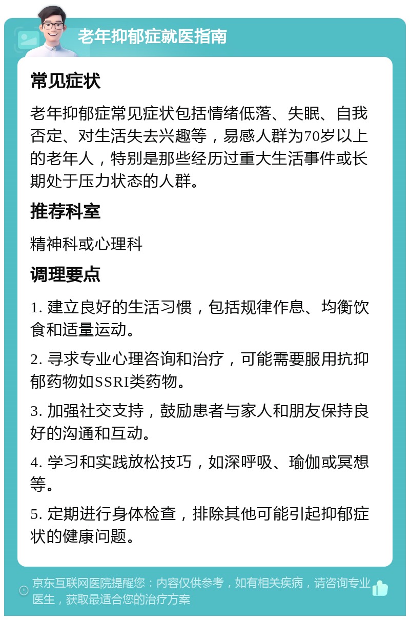 老年抑郁症就医指南 常见症状 老年抑郁症常见症状包括情绪低落、失眠、自我否定、对生活失去兴趣等，易感人群为70岁以上的老年人，特别是那些经历过重大生活事件或长期处于压力状态的人群。 推荐科室 精神科或心理科 调理要点 1. 建立良好的生活习惯，包括规律作息、均衡饮食和适量运动。 2. 寻求专业心理咨询和治疗，可能需要服用抗抑郁药物如SSRI类药物。 3. 加强社交支持，鼓励患者与家人和朋友保持良好的沟通和互动。 4. 学习和实践放松技巧，如深呼吸、瑜伽或冥想等。 5. 定期进行身体检查，排除其他可能引起抑郁症状的健康问题。
