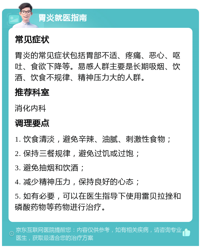 胃炎就医指南 常见症状 胃炎的常见症状包括胃部不适、疼痛、恶心、呕吐、食欲下降等。易感人群主要是长期吸烟、饮酒、饮食不规律、精神压力大的人群。 推荐科室 消化内科 调理要点 1. 饮食清淡，避免辛辣、油腻、刺激性食物； 2. 保持三餐规律，避免过饥或过饱； 3. 避免抽烟和饮酒； 4. 减少精神压力，保持良好的心态； 5. 如有必要，可以在医生指导下使用雷贝拉挫和磷酸药物等药物进行治疗。