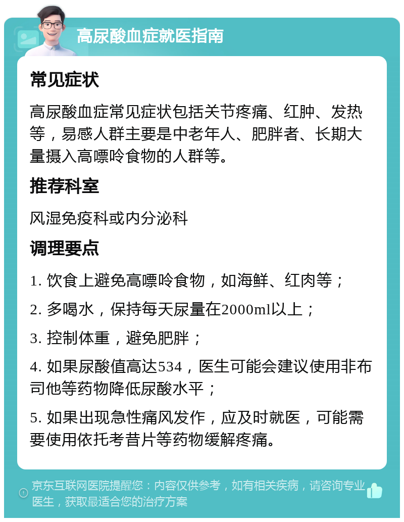 高尿酸血症就医指南 常见症状 高尿酸血症常见症状包括关节疼痛、红肿、发热等，易感人群主要是中老年人、肥胖者、长期大量摄入高嘌呤食物的人群等。 推荐科室 风湿免疫科或内分泌科 调理要点 1. 饮食上避免高嘌呤食物，如海鲜、红肉等； 2. 多喝水，保持每天尿量在2000ml以上； 3. 控制体重，避免肥胖； 4. 如果尿酸值高达534，医生可能会建议使用非布司他等药物降低尿酸水平； 5. 如果出现急性痛风发作，应及时就医，可能需要使用依托考昔片等药物缓解疼痛。