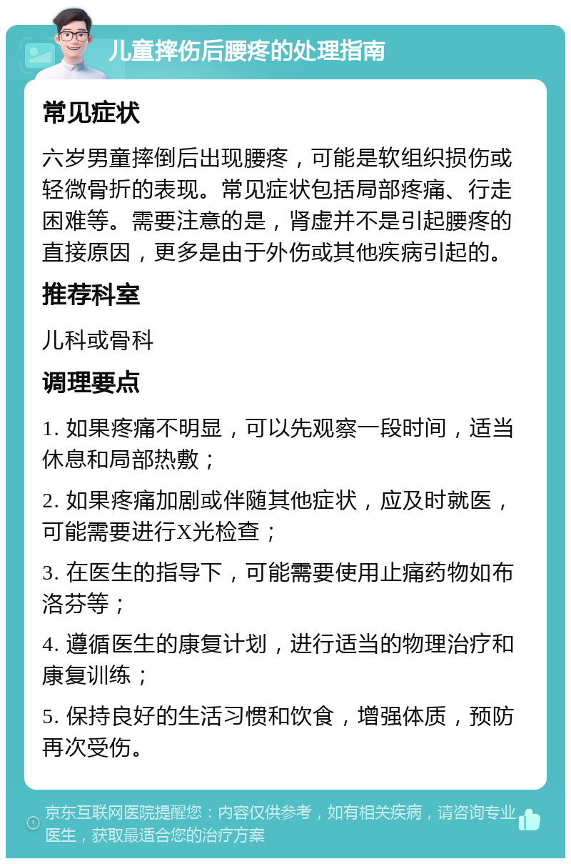 儿童摔伤后腰疼的处理指南 常见症状 六岁男童摔倒后出现腰疼，可能是软组织损伤或轻微骨折的表现。常见症状包括局部疼痛、行走困难等。需要注意的是，肾虚并不是引起腰疼的直接原因，更多是由于外伤或其他疾病引起的。 推荐科室 儿科或骨科 调理要点 1. 如果疼痛不明显，可以先观察一段时间，适当休息和局部热敷； 2. 如果疼痛加剧或伴随其他症状，应及时就医，可能需要进行X光检查； 3. 在医生的指导下，可能需要使用止痛药物如布洛芬等； 4. 遵循医生的康复计划，进行适当的物理治疗和康复训练； 5. 保持良好的生活习惯和饮食，增强体质，预防再次受伤。