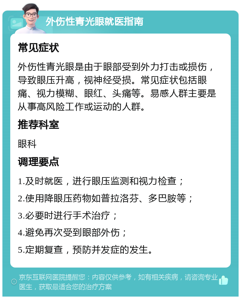 外伤性青光眼就医指南 常见症状 外伤性青光眼是由于眼部受到外力打击或损伤，导致眼压升高，视神经受损。常见症状包括眼痛、视力模糊、眼红、头痛等。易感人群主要是从事高风险工作或运动的人群。 推荐科室 眼科 调理要点 1.及时就医，进行眼压监测和视力检查； 2.使用降眼压药物如普拉洛芬、多巴胺等； 3.必要时进行手术治疗； 4.避免再次受到眼部外伤； 5.定期复查，预防并发症的发生。