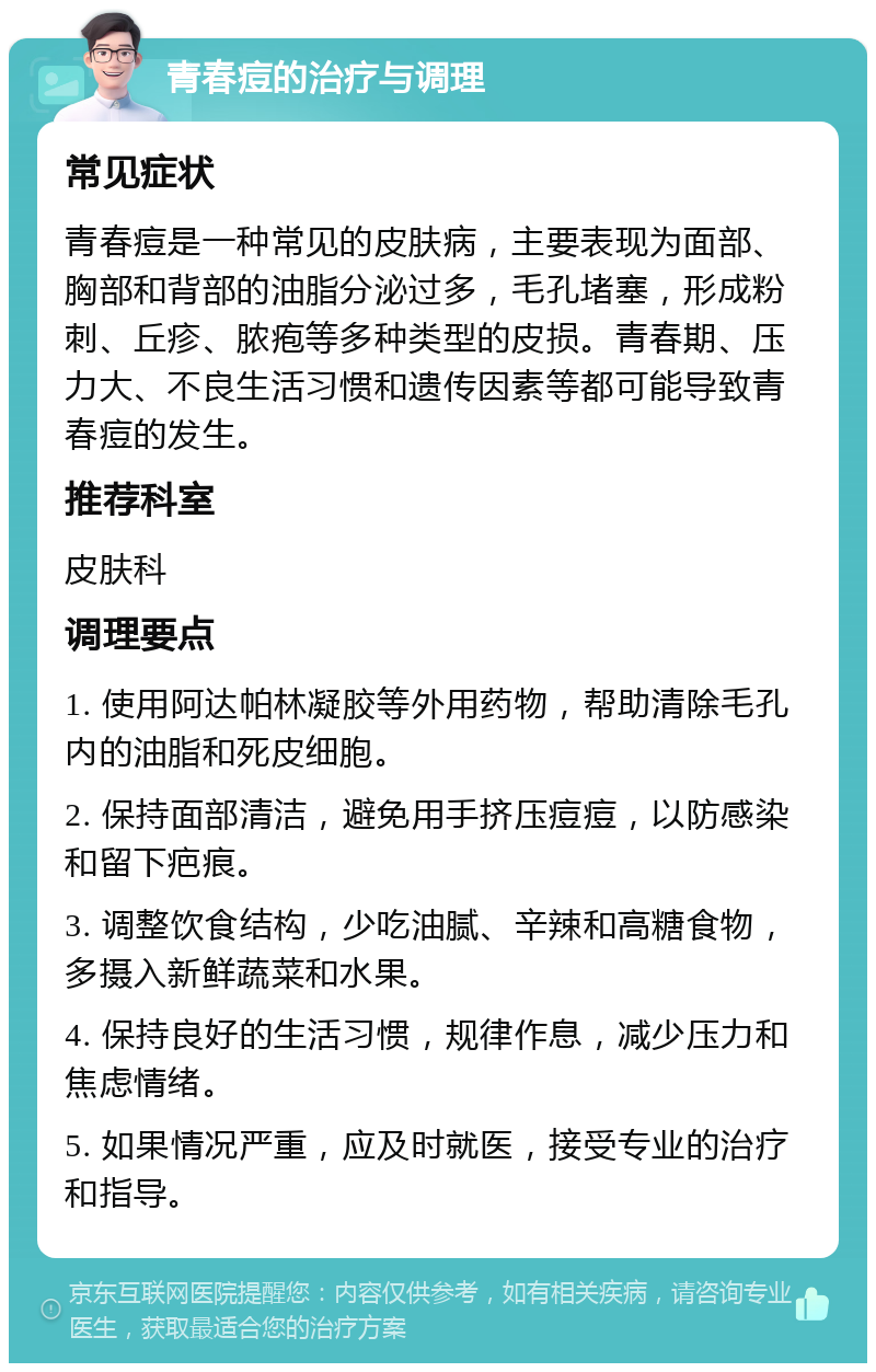 青春痘的治疗与调理 常见症状 青春痘是一种常见的皮肤病，主要表现为面部、胸部和背部的油脂分泌过多，毛孔堵塞，形成粉刺、丘疹、脓疱等多种类型的皮损。青春期、压力大、不良生活习惯和遗传因素等都可能导致青春痘的发生。 推荐科室 皮肤科 调理要点 1. 使用阿达帕林凝胶等外用药物，帮助清除毛孔内的油脂和死皮细胞。 2. 保持面部清洁，避免用手挤压痘痘，以防感染和留下疤痕。 3. 调整饮食结构，少吃油腻、辛辣和高糖食物，多摄入新鲜蔬菜和水果。 4. 保持良好的生活习惯，规律作息，减少压力和焦虑情绪。 5. 如果情况严重，应及时就医，接受专业的治疗和指导。