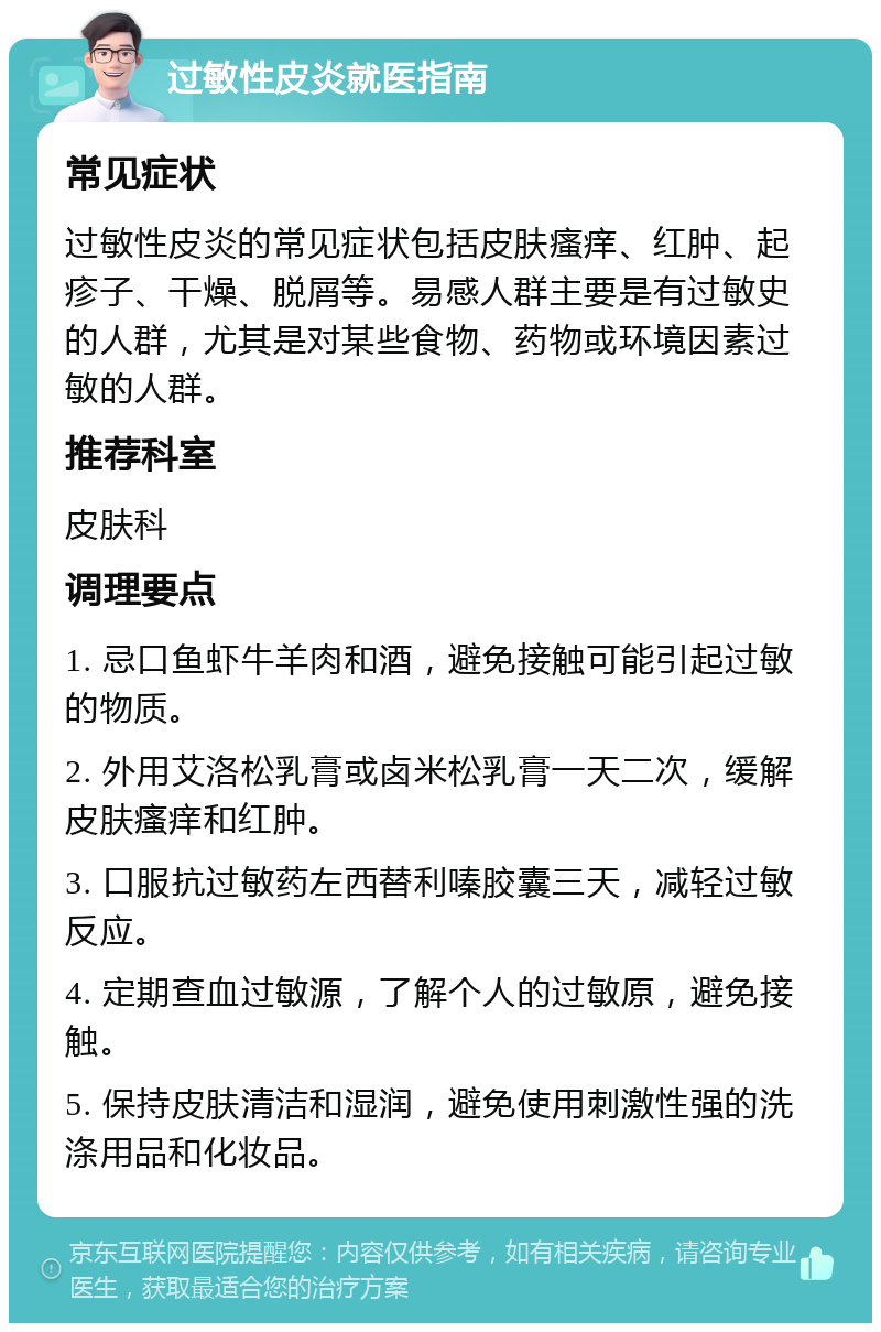 过敏性皮炎就医指南 常见症状 过敏性皮炎的常见症状包括皮肤瘙痒、红肿、起疹子、干燥、脱屑等。易感人群主要是有过敏史的人群，尤其是对某些食物、药物或环境因素过敏的人群。 推荐科室 皮肤科 调理要点 1. 忌口鱼虾牛羊肉和酒，避免接触可能引起过敏的物质。 2. 外用艾洛松乳膏或卤米松乳膏一天二次，缓解皮肤瘙痒和红肿。 3. 口服抗过敏药左西替利嗪胶囊三天，减轻过敏反应。 4. 定期查血过敏源，了解个人的过敏原，避免接触。 5. 保持皮肤清洁和湿润，避免使用刺激性强的洗涤用品和化妆品。