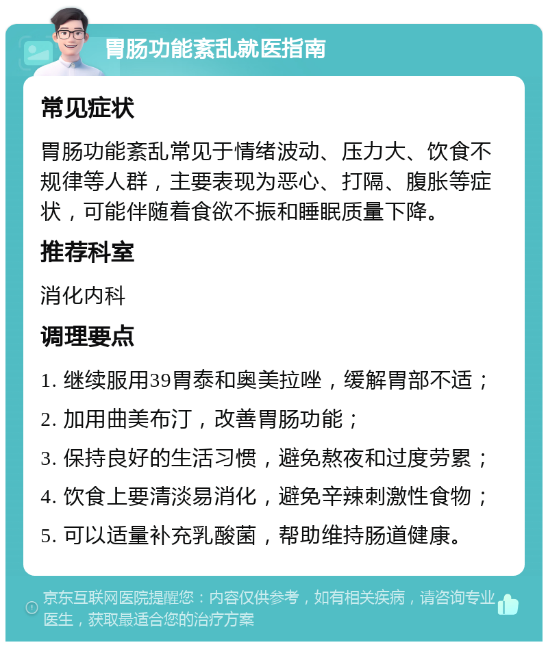 胃肠功能紊乱就医指南 常见症状 胃肠功能紊乱常见于情绪波动、压力大、饮食不规律等人群，主要表现为恶心、打隔、腹胀等症状，可能伴随着食欲不振和睡眠质量下降。 推荐科室 消化内科 调理要点 1. 继续服用39胃泰和奥美拉唑，缓解胃部不适； 2. 加用曲美布汀，改善胃肠功能； 3. 保持良好的生活习惯，避免熬夜和过度劳累； 4. 饮食上要清淡易消化，避免辛辣刺激性食物； 5. 可以适量补充乳酸菌，帮助维持肠道健康。