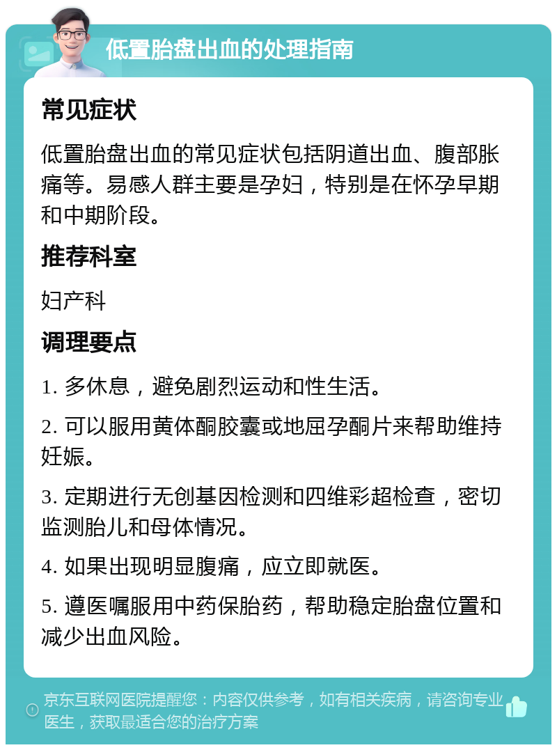 低置胎盘出血的处理指南 常见症状 低置胎盘出血的常见症状包括阴道出血、腹部胀痛等。易感人群主要是孕妇，特别是在怀孕早期和中期阶段。 推荐科室 妇产科 调理要点 1. 多休息，避免剧烈运动和性生活。 2. 可以服用黄体酮胶囊或地屈孕酮片来帮助维持妊娠。 3. 定期进行无创基因检测和四维彩超检查，密切监测胎儿和母体情况。 4. 如果出现明显腹痛，应立即就医。 5. 遵医嘱服用中药保胎药，帮助稳定胎盘位置和减少出血风险。