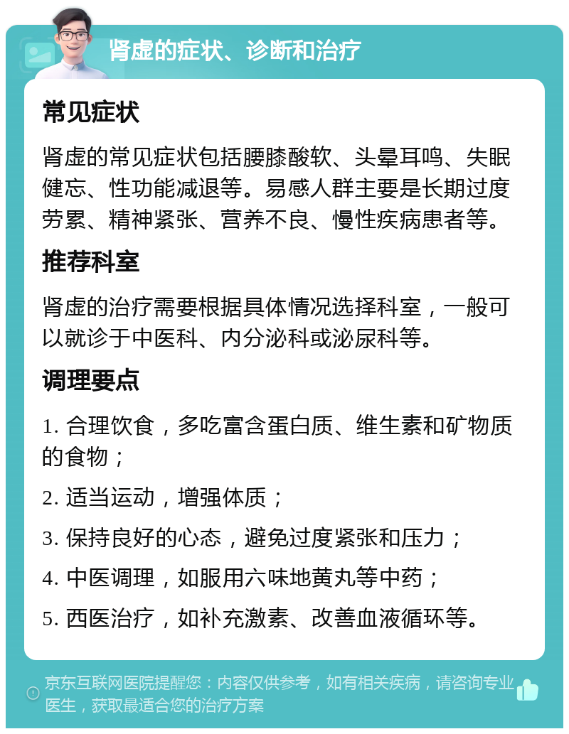 肾虚的症状、诊断和治疗 常见症状 肾虚的常见症状包括腰膝酸软、头晕耳鸣、失眠健忘、性功能减退等。易感人群主要是长期过度劳累、精神紧张、营养不良、慢性疾病患者等。 推荐科室 肾虚的治疗需要根据具体情况选择科室，一般可以就诊于中医科、内分泌科或泌尿科等。 调理要点 1. 合理饮食，多吃富含蛋白质、维生素和矿物质的食物； 2. 适当运动，增强体质； 3. 保持良好的心态，避免过度紧张和压力； 4. 中医调理，如服用六味地黄丸等中药； 5. 西医治疗，如补充激素、改善血液循环等。