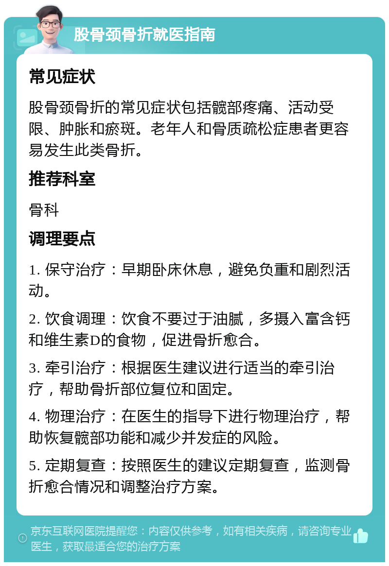 股骨颈骨折就医指南 常见症状 股骨颈骨折的常见症状包括髋部疼痛、活动受限、肿胀和瘀斑。老年人和骨质疏松症患者更容易发生此类骨折。 推荐科室 骨科 调理要点 1. 保守治疗：早期卧床休息，避免负重和剧烈活动。 2. 饮食调理：饮食不要过于油腻，多摄入富含钙和维生素D的食物，促进骨折愈合。 3. 牵引治疗：根据医生建议进行适当的牵引治疗，帮助骨折部位复位和固定。 4. 物理治疗：在医生的指导下进行物理治疗，帮助恢复髋部功能和减少并发症的风险。 5. 定期复查：按照医生的建议定期复查，监测骨折愈合情况和调整治疗方案。