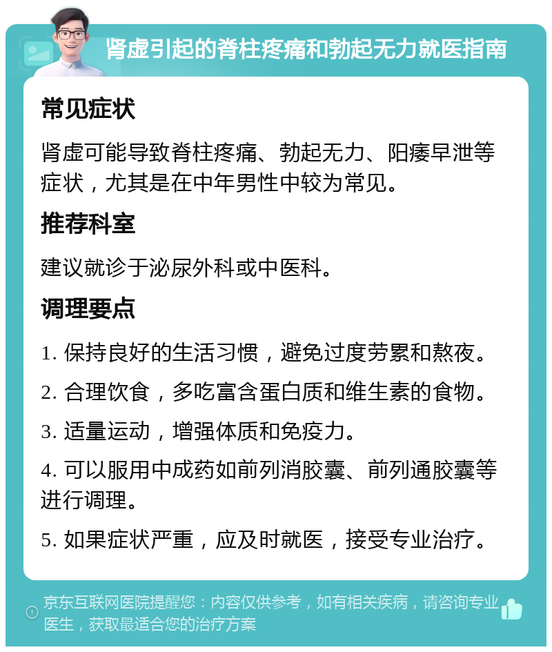 肾虚引起的脊柱疼痛和勃起无力就医指南 常见症状 肾虚可能导致脊柱疼痛、勃起无力、阳痿早泄等症状，尤其是在中年男性中较为常见。 推荐科室 建议就诊于泌尿外科或中医科。 调理要点 1. 保持良好的生活习惯，避免过度劳累和熬夜。 2. 合理饮食，多吃富含蛋白质和维生素的食物。 3. 适量运动，增强体质和免疫力。 4. 可以服用中成药如前列消胶囊、前列通胶囊等进行调理。 5. 如果症状严重，应及时就医，接受专业治疗。