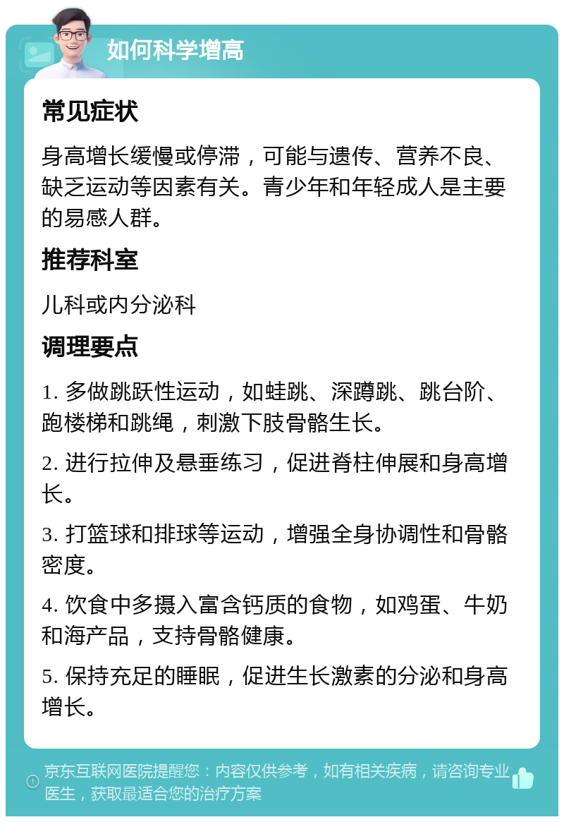 如何科学增高 常见症状 身高增长缓慢或停滞，可能与遗传、营养不良、缺乏运动等因素有关。青少年和年轻成人是主要的易感人群。 推荐科室 儿科或内分泌科 调理要点 1. 多做跳跃性运动，如蛙跳、深蹲跳、跳台阶、跑楼梯和跳绳，刺激下肢骨骼生长。 2. 进行拉伸及悬垂练习，促进脊柱伸展和身高增长。 3. 打篮球和排球等运动，增强全身协调性和骨骼密度。 4. 饮食中多摄入富含钙质的食物，如鸡蛋、牛奶和海产品，支持骨骼健康。 5. 保持充足的睡眠，促进生长激素的分泌和身高增长。