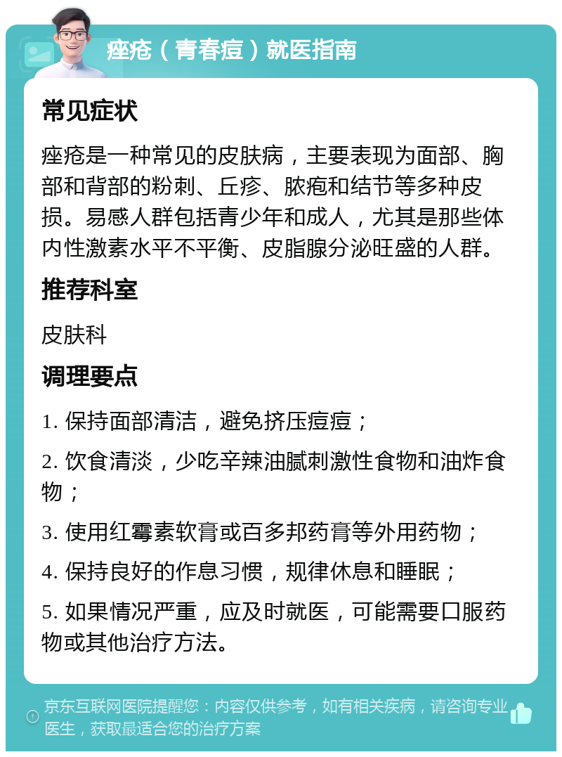 痤疮（青春痘）就医指南 常见症状 痤疮是一种常见的皮肤病，主要表现为面部、胸部和背部的粉刺、丘疹、脓疱和结节等多种皮损。易感人群包括青少年和成人，尤其是那些体内性激素水平不平衡、皮脂腺分泌旺盛的人群。 推荐科室 皮肤科 调理要点 1. 保持面部清洁，避免挤压痘痘； 2. 饮食清淡，少吃辛辣油腻刺激性食物和油炸食物； 3. 使用红霉素软膏或百多邦药膏等外用药物； 4. 保持良好的作息习惯，规律休息和睡眠； 5. 如果情况严重，应及时就医，可能需要口服药物或其他治疗方法。