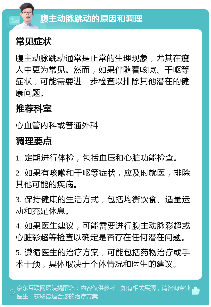 腹主动脉跳动的原因和调理 常见症状 腹主动脉跳动通常是正常的生理现象，尤其在瘦人中更为常见。然而，如果伴随着咳嗽、干呕等症状，可能需要进一步检查以排除其他潜在的健康问题。 推荐科室 心血管内科或普通外科 调理要点 1. 定期进行体检，包括血压和心脏功能检查。 2. 如果有咳嗽和干呕等症状，应及时就医，排除其他可能的疾病。 3. 保持健康的生活方式，包括均衡饮食、适量运动和充足休息。 4. 如果医生建议，可能需要进行腹主动脉彩超或心脏彩超等检查以确定是否存在任何潜在问题。 5. 遵循医生的治疗方案，可能包括药物治疗或手术干预，具体取决于个体情况和医生的建议。