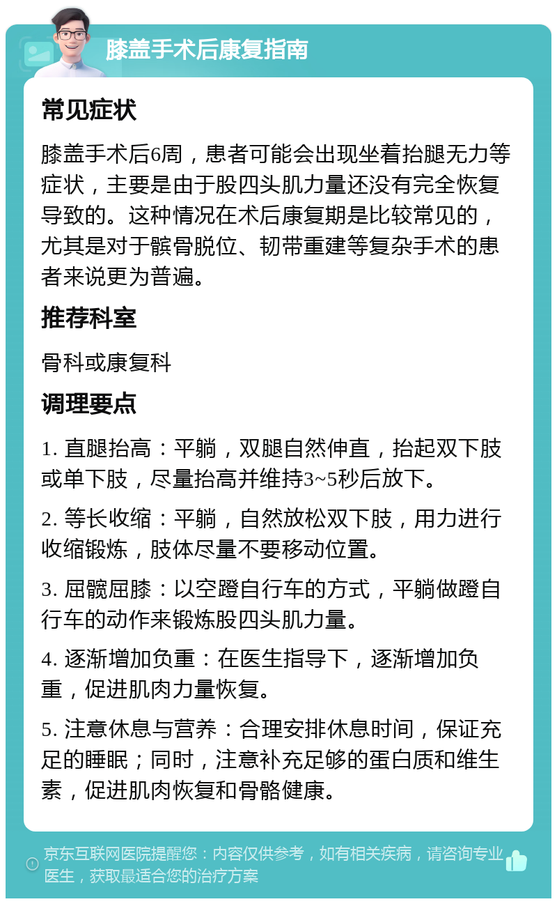 膝盖手术后康复指南 常见症状 膝盖手术后6周，患者可能会出现坐着抬腿无力等症状，主要是由于股四头肌力量还没有完全恢复导致的。这种情况在术后康复期是比较常见的，尤其是对于髌骨脱位、韧带重建等复杂手术的患者来说更为普遍。 推荐科室 骨科或康复科 调理要点 1. 直腿抬高：平躺，双腿自然伸直，抬起双下肢或单下肢，尽量抬高并维持3~5秒后放下。 2. 等长收缩：平躺，自然放松双下肢，用力进行收缩锻炼，肢体尽量不要移动位置。 3. 屈髋屈膝：以空蹬自行车的方式，平躺做蹬自行车的动作来锻炼股四头肌力量。 4. 逐渐增加负重：在医生指导下，逐渐增加负重，促进肌肉力量恢复。 5. 注意休息与营养：合理安排休息时间，保证充足的睡眠；同时，注意补充足够的蛋白质和维生素，促进肌肉恢复和骨骼健康。