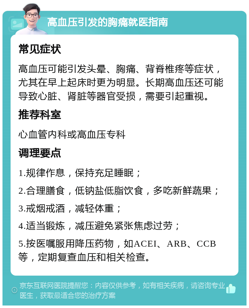 高血压引发的胸痛就医指南 常见症状 高血压可能引发头晕、胸痛、背脊椎疼等症状，尤其在早上起床时更为明显。长期高血压还可能导致心脏、肾脏等器官受损，需要引起重视。 推荐科室 心血管内科或高血压专科 调理要点 1.规律作息，保持充足睡眠； 2.合理膳食，低钠盐低脂饮食，多吃新鲜蔬果； 3.戒烟戒酒，减轻体重； 4.适当锻炼，减压避免紧张焦虑过劳； 5.按医嘱服用降压药物，如ACEI、ARB、CCB等，定期复查血压和相关检查。