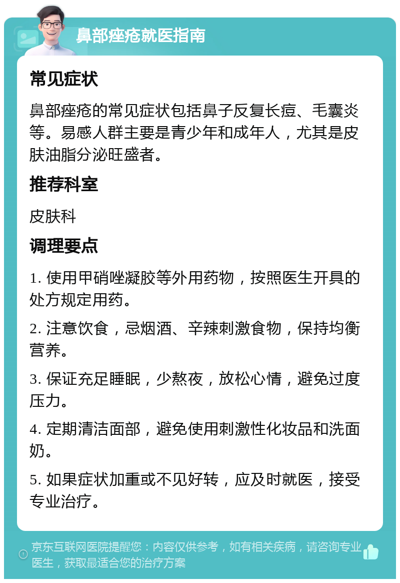 鼻部痤疮就医指南 常见症状 鼻部痤疮的常见症状包括鼻子反复长痘、毛囊炎等。易感人群主要是青少年和成年人，尤其是皮肤油脂分泌旺盛者。 推荐科室 皮肤科 调理要点 1. 使用甲硝唑凝胶等外用药物，按照医生开具的处方规定用药。 2. 注意饮食，忌烟酒、辛辣刺激食物，保持均衡营养。 3. 保证充足睡眠，少熬夜，放松心情，避免过度压力。 4. 定期清洁面部，避免使用刺激性化妆品和洗面奶。 5. 如果症状加重或不见好转，应及时就医，接受专业治疗。