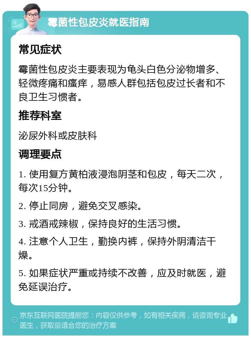 霉菌性包皮炎就医指南 常见症状 霉菌性包皮炎主要表现为龟头白色分泌物增多、轻微疼痛和瘙痒，易感人群包括包皮过长者和不良卫生习惯者。 推荐科室 泌尿外科或皮肤科 调理要点 1. 使用复方黄柏液浸泡阴茎和包皮，每天二次，每次15分钟。 2. 停止同房，避免交叉感染。 3. 戒酒戒辣椒，保持良好的生活习惯。 4. 注意个人卫生，勤换内裤，保持外阴清洁干燥。 5. 如果症状严重或持续不改善，应及时就医，避免延误治疗。