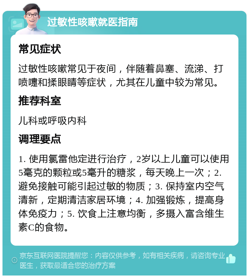 过敏性咳嗽就医指南 常见症状 过敏性咳嗽常见于夜间，伴随着鼻塞、流涕、打喷嚏和揉眼睛等症状，尤其在儿童中较为常见。 推荐科室 儿科或呼吸内科 调理要点 1. 使用氯雷他定进行治疗，2岁以上儿童可以使用5毫克的颗粒或5毫升的糖浆，每天晚上一次；2. 避免接触可能引起过敏的物质；3. 保持室内空气清新，定期清洁家居环境；4. 加强锻炼，提高身体免疫力；5. 饮食上注意均衡，多摄入富含维生素C的食物。