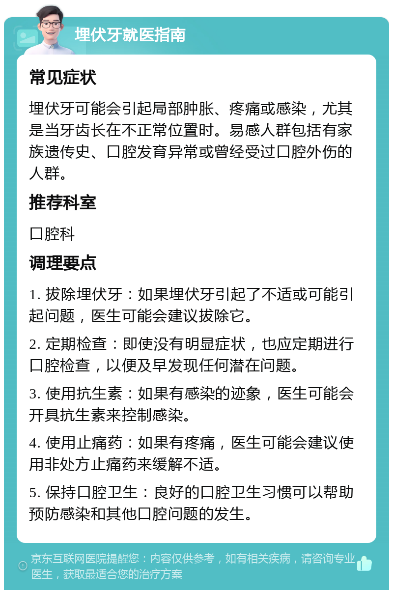 埋伏牙就医指南 常见症状 埋伏牙可能会引起局部肿胀、疼痛或感染，尤其是当牙齿长在不正常位置时。易感人群包括有家族遗传史、口腔发育异常或曾经受过口腔外伤的人群。 推荐科室 口腔科 调理要点 1. 拔除埋伏牙：如果埋伏牙引起了不适或可能引起问题，医生可能会建议拔除它。 2. 定期检查：即使没有明显症状，也应定期进行口腔检查，以便及早发现任何潜在问题。 3. 使用抗生素：如果有感染的迹象，医生可能会开具抗生素来控制感染。 4. 使用止痛药：如果有疼痛，医生可能会建议使用非处方止痛药来缓解不适。 5. 保持口腔卫生：良好的口腔卫生习惯可以帮助预防感染和其他口腔问题的发生。