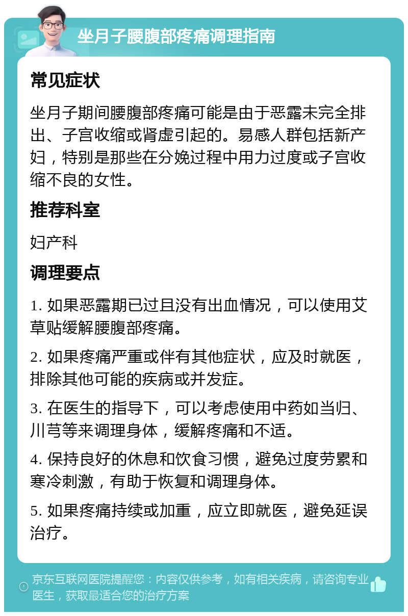 坐月子腰腹部疼痛调理指南 常见症状 坐月子期间腰腹部疼痛可能是由于恶露未完全排出、子宫收缩或肾虚引起的。易感人群包括新产妇，特别是那些在分娩过程中用力过度或子宫收缩不良的女性。 推荐科室 妇产科 调理要点 1. 如果恶露期已过且没有出血情况，可以使用艾草贴缓解腰腹部疼痛。 2. 如果疼痛严重或伴有其他症状，应及时就医，排除其他可能的疾病或并发症。 3. 在医生的指导下，可以考虑使用中药如当归、川芎等来调理身体，缓解疼痛和不适。 4. 保持良好的休息和饮食习惯，避免过度劳累和寒冷刺激，有助于恢复和调理身体。 5. 如果疼痛持续或加重，应立即就医，避免延误治疗。