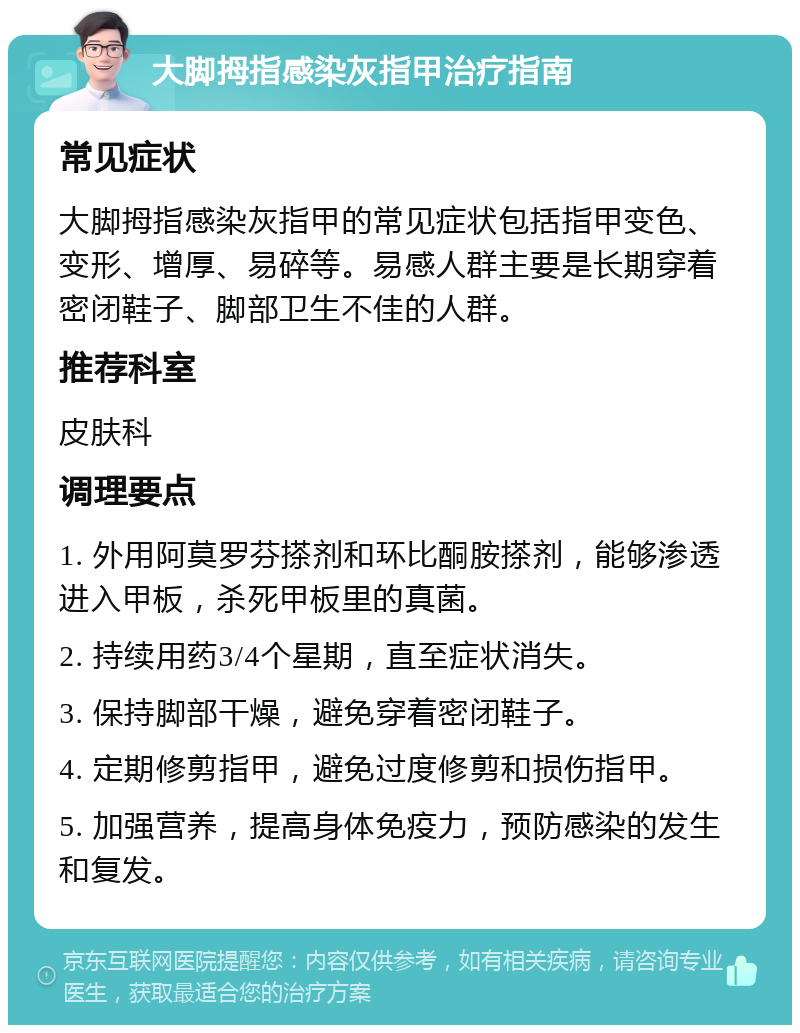 大脚拇指感染灰指甲治疗指南 常见症状 大脚拇指感染灰指甲的常见症状包括指甲变色、变形、增厚、易碎等。易感人群主要是长期穿着密闭鞋子、脚部卫生不佳的人群。 推荐科室 皮肤科 调理要点 1. 外用阿莫罗芬搽剂和环比酮胺搽剂，能够渗透进入甲板，杀死甲板里的真菌。 2. 持续用药3/4个星期，直至症状消失。 3. 保持脚部干燥，避免穿着密闭鞋子。 4. 定期修剪指甲，避免过度修剪和损伤指甲。 5. 加强营养，提高身体免疫力，预防感染的发生和复发。