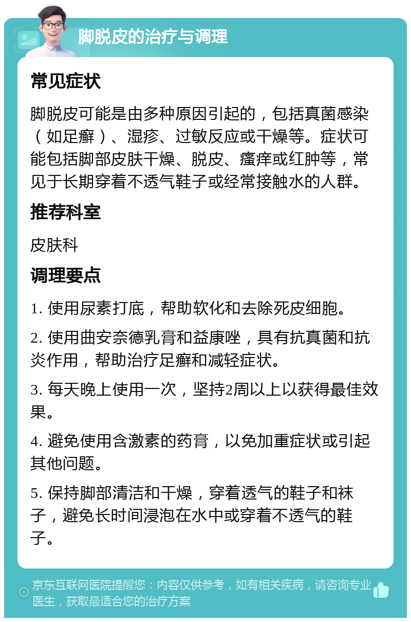 脚脱皮的治疗与调理 常见症状 脚脱皮可能是由多种原因引起的，包括真菌感染（如足癣）、湿疹、过敏反应或干燥等。症状可能包括脚部皮肤干燥、脱皮、瘙痒或红肿等，常见于长期穿着不透气鞋子或经常接触水的人群。 推荐科室 皮肤科 调理要点 1. 使用尿素打底，帮助软化和去除死皮细胞。 2. 使用曲安奈德乳膏和益康唑，具有抗真菌和抗炎作用，帮助治疗足癣和减轻症状。 3. 每天晚上使用一次，坚持2周以上以获得最佳效果。 4. 避免使用含激素的药膏，以免加重症状或引起其他问题。 5. 保持脚部清洁和干燥，穿着透气的鞋子和袜子，避免长时间浸泡在水中或穿着不透气的鞋子。