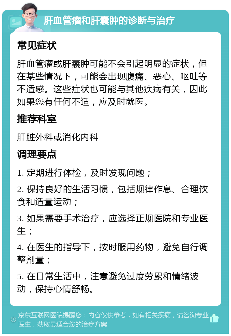 肝血管瘤和肝囊肿的诊断与治疗 常见症状 肝血管瘤或肝囊肿可能不会引起明显的症状，但在某些情况下，可能会出现腹痛、恶心、呕吐等不适感。这些症状也可能与其他疾病有关，因此如果您有任何不适，应及时就医。 推荐科室 肝脏外科或消化内科 调理要点 1. 定期进行体检，及时发现问题； 2. 保持良好的生活习惯，包括规律作息、合理饮食和适量运动； 3. 如果需要手术治疗，应选择正规医院和专业医生； 4. 在医生的指导下，按时服用药物，避免自行调整剂量； 5. 在日常生活中，注意避免过度劳累和情绪波动，保持心情舒畅。