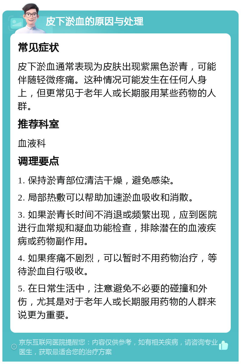 皮下淤血的原因与处理 常见症状 皮下淤血通常表现为皮肤出现紫黑色淤青，可能伴随轻微疼痛。这种情况可能发生在任何人身上，但更常见于老年人或长期服用某些药物的人群。 推荐科室 血液科 调理要点 1. 保持淤青部位清洁干燥，避免感染。 2. 局部热敷可以帮助加速淤血吸收和消散。 3. 如果淤青长时间不消退或频繁出现，应到医院进行血常规和凝血功能检查，排除潜在的血液疾病或药物副作用。 4. 如果疼痛不剧烈，可以暂时不用药物治疗，等待淤血自行吸收。 5. 在日常生活中，注意避免不必要的碰撞和外伤，尤其是对于老年人或长期服用药物的人群来说更为重要。