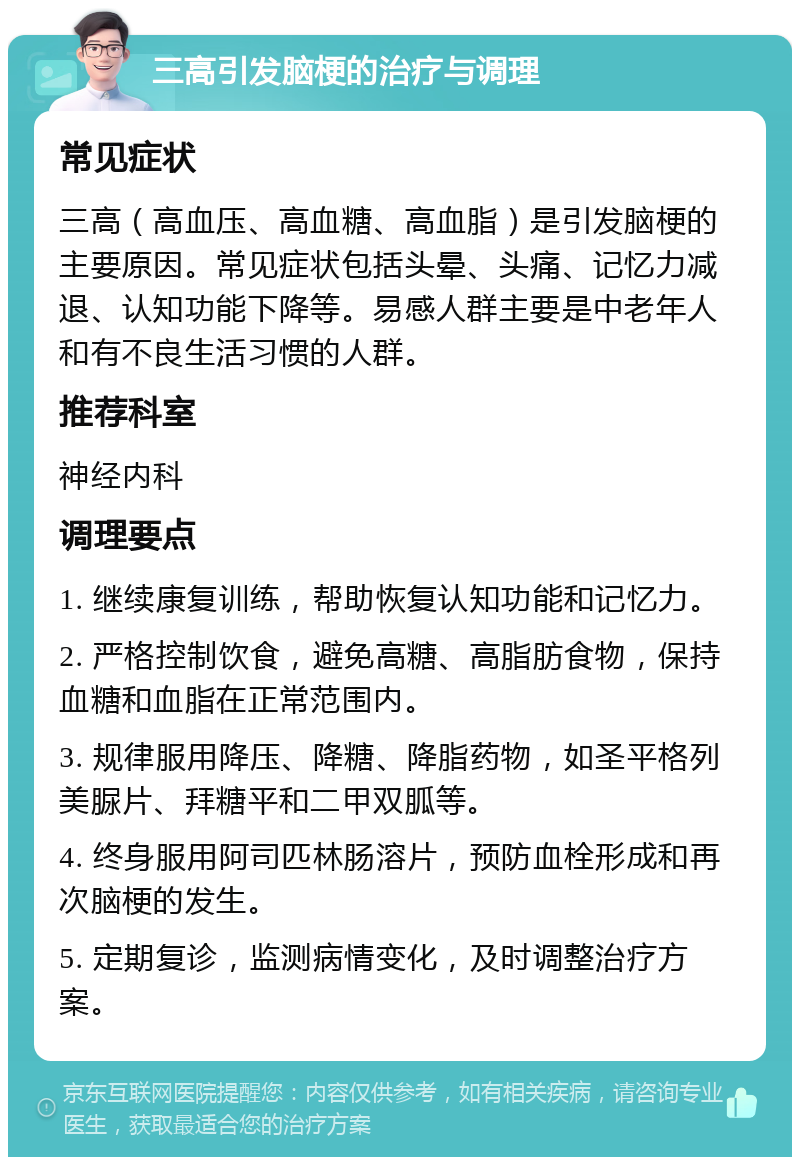 三高引发脑梗的治疗与调理 常见症状 三高（高血压、高血糖、高血脂）是引发脑梗的主要原因。常见症状包括头晕、头痛、记忆力减退、认知功能下降等。易感人群主要是中老年人和有不良生活习惯的人群。 推荐科室 神经内科 调理要点 1. 继续康复训练，帮助恢复认知功能和记忆力。 2. 严格控制饮食，避免高糖、高脂肪食物，保持血糖和血脂在正常范围内。 3. 规律服用降压、降糖、降脂药物，如圣平格列美脲片、拜糖平和二甲双胍等。 4. 终身服用阿司匹林肠溶片，预防血栓形成和再次脑梗的发生。 5. 定期复诊，监测病情变化，及时调整治疗方案。