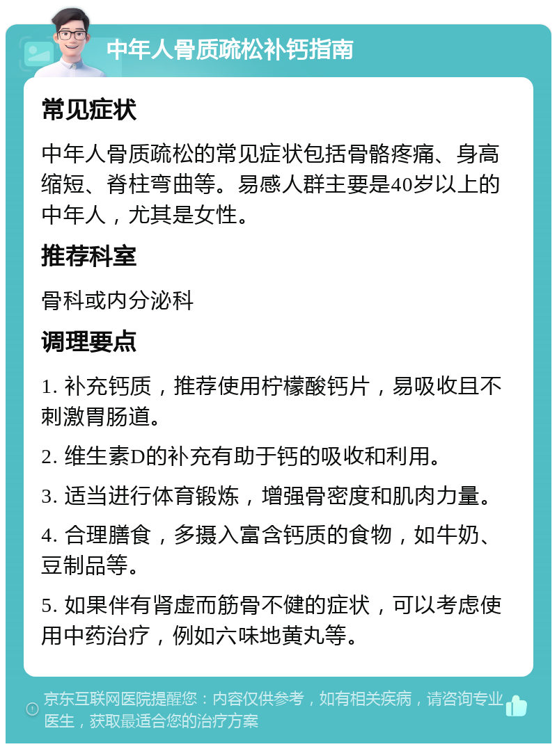 中年人骨质疏松补钙指南 常见症状 中年人骨质疏松的常见症状包括骨骼疼痛、身高缩短、脊柱弯曲等。易感人群主要是40岁以上的中年人，尤其是女性。 推荐科室 骨科或内分泌科 调理要点 1. 补充钙质，推荐使用柠檬酸钙片，易吸收且不刺激胃肠道。 2. 维生素D的补充有助于钙的吸收和利用。 3. 适当进行体育锻炼，增强骨密度和肌肉力量。 4. 合理膳食，多摄入富含钙质的食物，如牛奶、豆制品等。 5. 如果伴有肾虚而筋骨不健的症状，可以考虑使用中药治疗，例如六味地黄丸等。