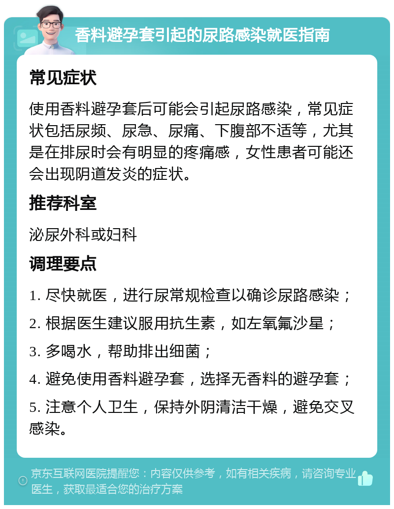 香料避孕套引起的尿路感染就医指南 常见症状 使用香料避孕套后可能会引起尿路感染，常见症状包括尿频、尿急、尿痛、下腹部不适等，尤其是在排尿时会有明显的疼痛感，女性患者可能还会出现阴道发炎的症状。 推荐科室 泌尿外科或妇科 调理要点 1. 尽快就医，进行尿常规检查以确诊尿路感染； 2. 根据医生建议服用抗生素，如左氧氟沙星； 3. 多喝水，帮助排出细菌； 4. 避免使用香料避孕套，选择无香料的避孕套； 5. 注意个人卫生，保持外阴清洁干燥，避免交叉感染。