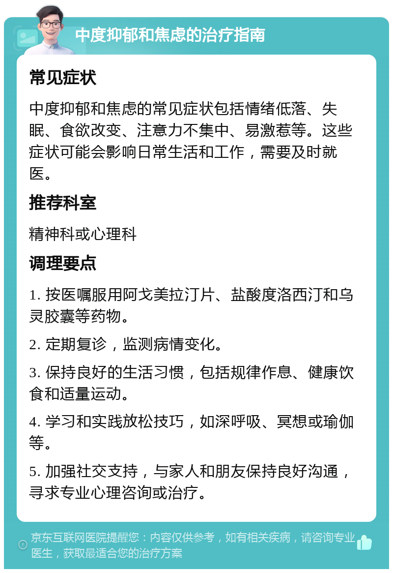 中度抑郁和焦虑的治疗指南 常见症状 中度抑郁和焦虑的常见症状包括情绪低落、失眠、食欲改变、注意力不集中、易激惹等。这些症状可能会影响日常生活和工作，需要及时就医。 推荐科室 精神科或心理科 调理要点 1. 按医嘱服用阿戈美拉汀片、盐酸度洛西汀和乌灵胶囊等药物。 2. 定期复诊，监测病情变化。 3. 保持良好的生活习惯，包括规律作息、健康饮食和适量运动。 4. 学习和实践放松技巧，如深呼吸、冥想或瑜伽等。 5. 加强社交支持，与家人和朋友保持良好沟通，寻求专业心理咨询或治疗。