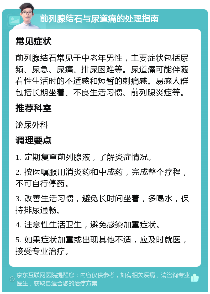 前列腺结石与尿道痛的处理指南 常见症状 前列腺结石常见于中老年男性，主要症状包括尿频、尿急、尿痛、排尿困难等。尿道痛可能伴随着性生活时的不适感和短暂的刺痛感。易感人群包括长期坐着、不良生活习惯、前列腺炎症等。 推荐科室 泌尿外科 调理要点 1. 定期复查前列腺液，了解炎症情况。 2. 按医嘱服用消炎药和中成药，完成整个疗程，不可自行停药。 3. 改善生活习惯，避免长时间坐着，多喝水，保持排尿通畅。 4. 注意性生活卫生，避免感染加重症状。 5. 如果症状加重或出现其他不适，应及时就医，接受专业治疗。