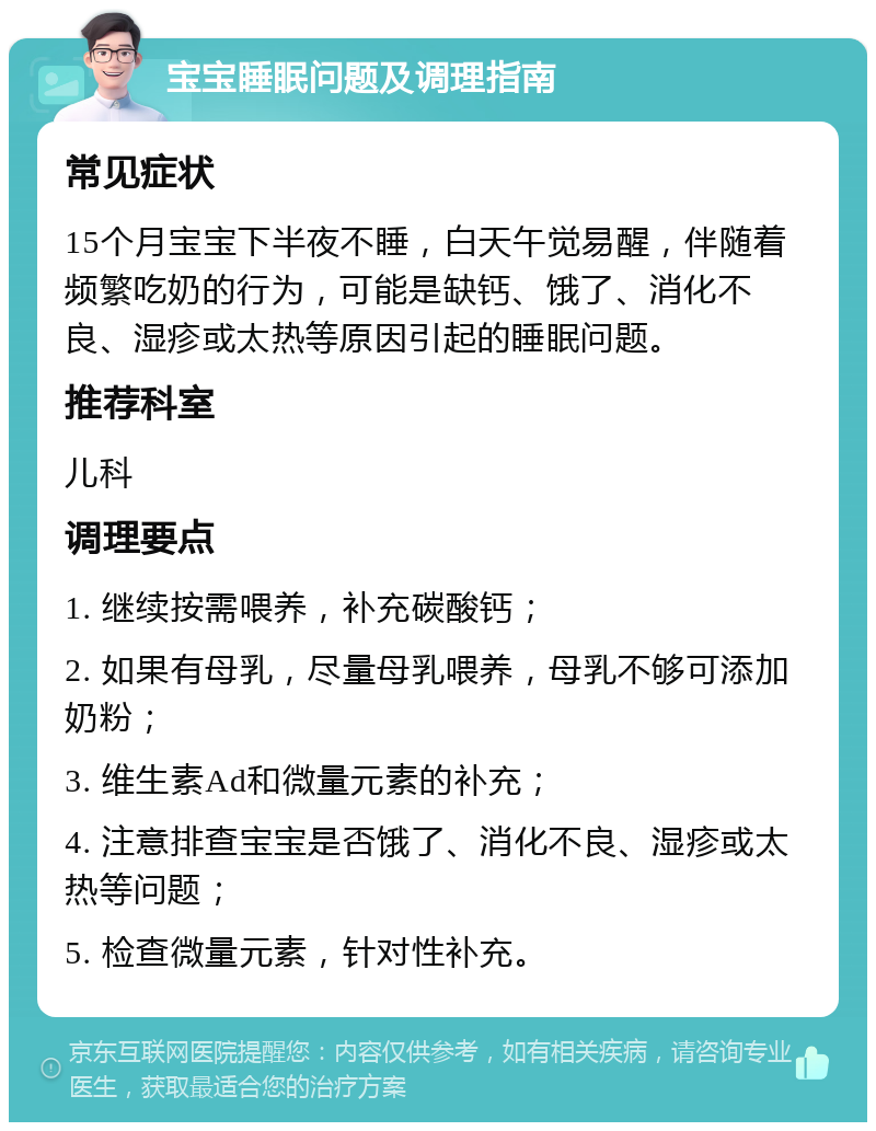 宝宝睡眠问题及调理指南 常见症状 15个月宝宝下半夜不睡，白天午觉易醒，伴随着频繁吃奶的行为，可能是缺钙、饿了、消化不良、湿疹或太热等原因引起的睡眠问题。 推荐科室 儿科 调理要点 1. 继续按需喂养，补充碳酸钙； 2. 如果有母乳，尽量母乳喂养，母乳不够可添加奶粉； 3. 维生素Ad和微量元素的补充； 4. 注意排查宝宝是否饿了、消化不良、湿疹或太热等问题； 5. 检查微量元素，针对性补充。