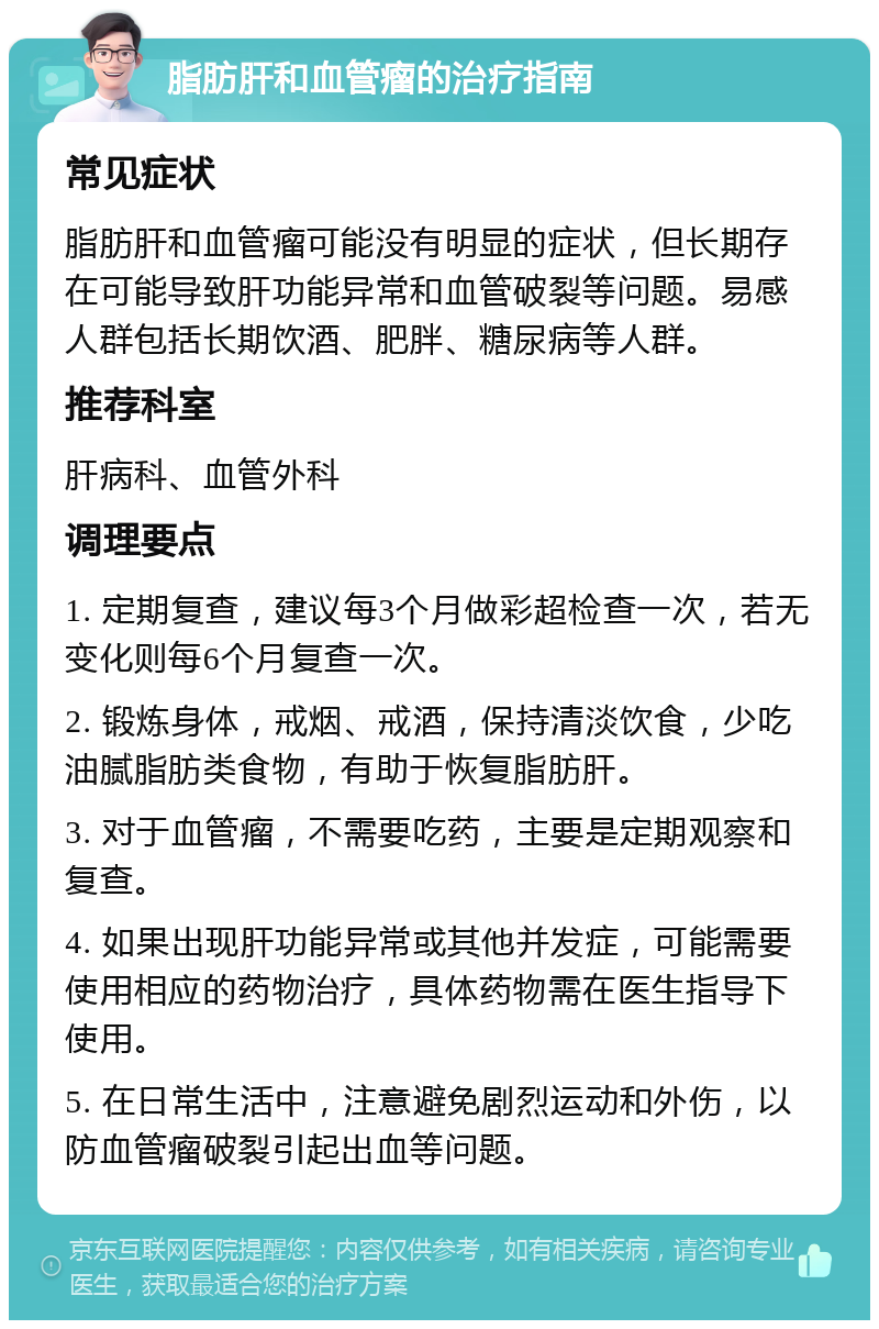 脂肪肝和血管瘤的治疗指南 常见症状 脂肪肝和血管瘤可能没有明显的症状，但长期存在可能导致肝功能异常和血管破裂等问题。易感人群包括长期饮酒、肥胖、糖尿病等人群。 推荐科室 肝病科、血管外科 调理要点 1. 定期复查，建议每3个月做彩超检查一次，若无变化则每6个月复查一次。 2. 锻炼身体，戒烟、戒酒，保持清淡饮食，少吃油腻脂肪类食物，有助于恢复脂肪肝。 3. 对于血管瘤，不需要吃药，主要是定期观察和复查。 4. 如果出现肝功能异常或其他并发症，可能需要使用相应的药物治疗，具体药物需在医生指导下使用。 5. 在日常生活中，注意避免剧烈运动和外伤，以防血管瘤破裂引起出血等问题。